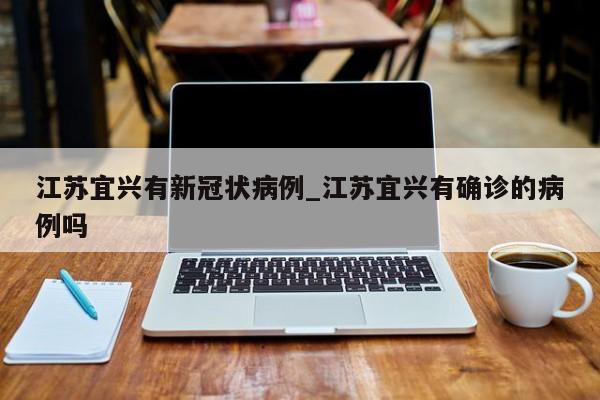 江苏宜兴有新冠状病例_江苏宜兴有确诊的病例吗-第1张图片