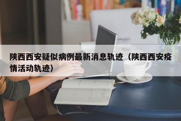陕西西安疑似病例最新消息轨迹（陕西西安疫情活动轨迹）-第1张图片