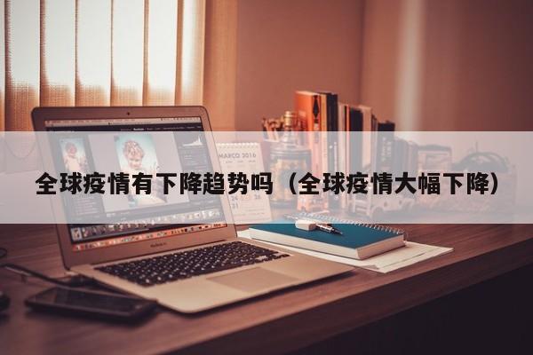 全球疫情有下降趋势吗（全球疫情大幅下降）-第1张图片