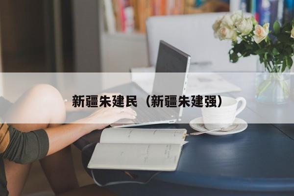 新疆朱建民（新疆朱建强）-第1张图片