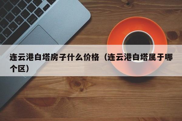 连云港白塔房子什么价格（连云港白塔属于哪个区）-第1张图片