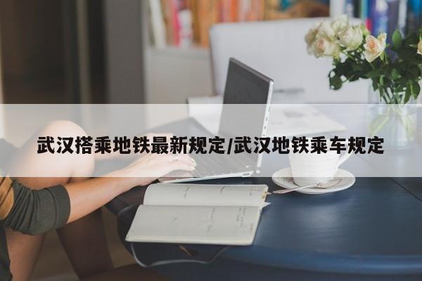 武汉搭乘地铁最新规定/武汉地铁乘车规定-第1张图片
