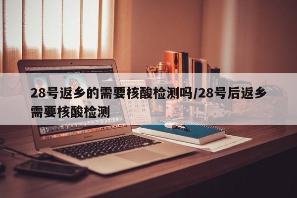 28号返乡的需要核酸检测吗/28号后返乡需要核酸检测-第1张图片