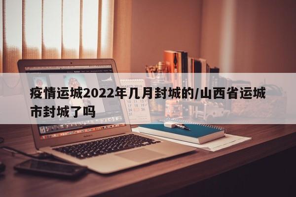 疫情运城2022年几月封城的/山西省运城市封城了吗-第1张图片