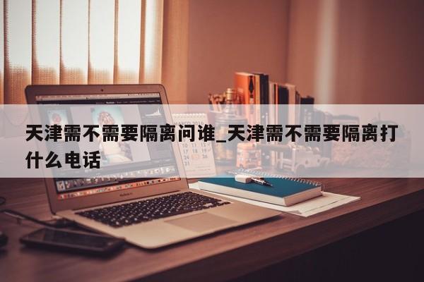 天津需不需要隔离问谁_天津需不需要隔离打什么电话-第1张图片