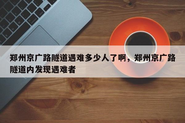 郑州京广路隧道遇难多少人了啊	，郑州京广路隧道内发现遇难者-第1张图片