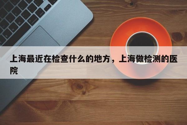 上海最近在检查什么的地方，上海做检测的医院-第1张图片