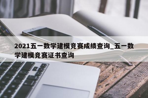 2021五一数学建模竞赛成绩查询_五一数学建模竞赛证书查询-第1张图片