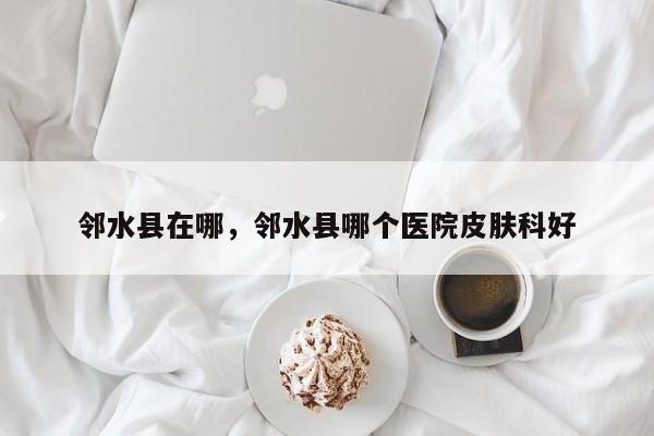 邻水县在哪，邻水县哪个医院皮肤科好-第1张图片