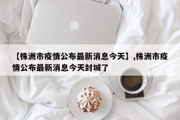 【株洲市疫情公布最新消息今天】,株洲市疫情公布最新消息今天封城了-第1张图片