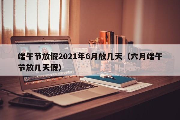 端午节放假2021年6月放几天（六月端午节放几天假）-第1张图片