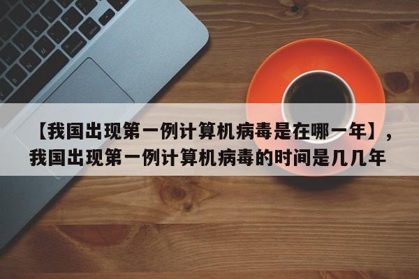 【我国出现第一例计算机病毒是在哪一年】,我国出现第一例计算机病毒的时间是几几年-第1张图片
