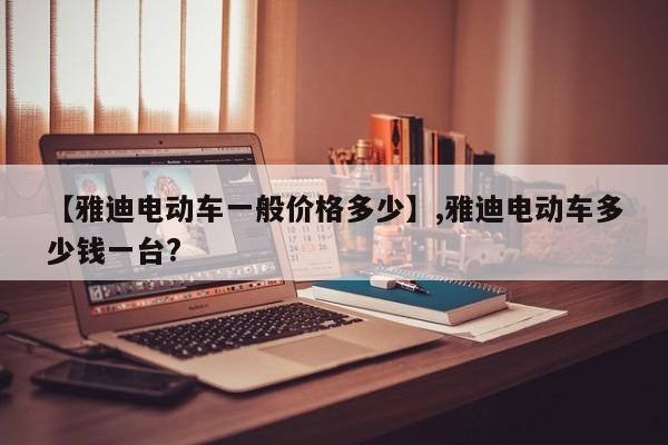 【雅迪电动车一般价格多少】,雅迪电动车多少钱一台?-第1张图片