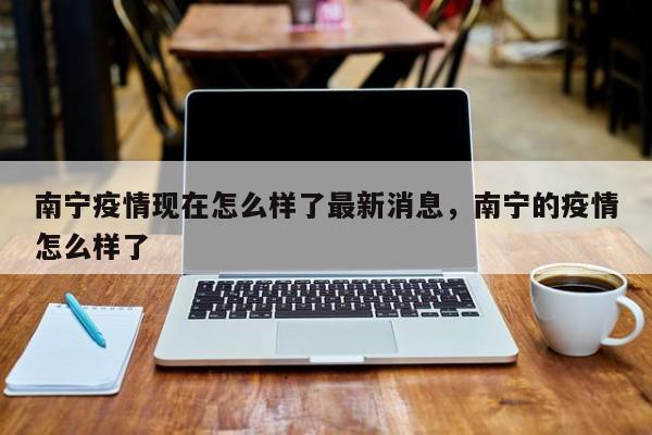 南宁疫情现在怎么样了最新消息	，南宁的疫情怎么样了-第1张图片