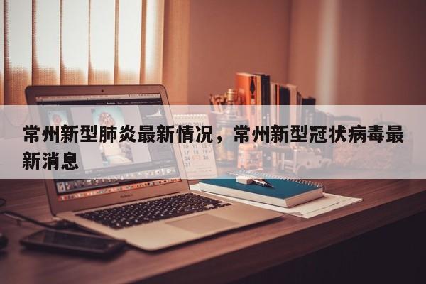 常州新型肺炎最新情况，常州新型冠状病毒最新消息-第1张图片
