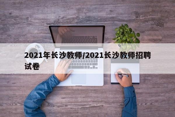 2021年长沙教师/2021长沙教师招聘试卷-第1张图片