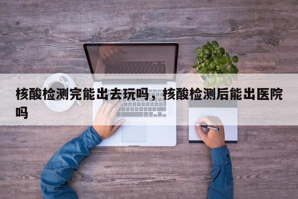 核酸检测完能出去玩吗，核酸检测后能出医院吗-第1张图片