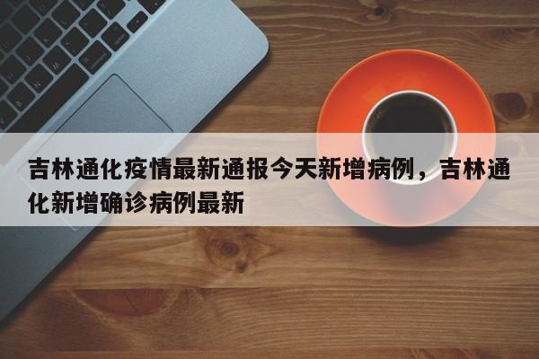 吉林通化疫情最新通报今天新增病例	，吉林通化新增确诊病例最新-第1张图片