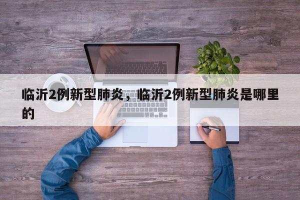 临沂2例新型肺炎，临沂2例新型肺炎是哪里的-第1张图片