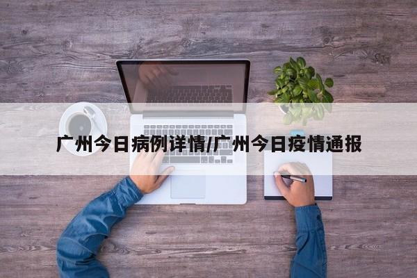 广州今日病例详情/广州今日疫情通报-第1张图片