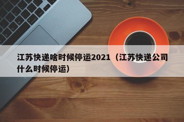 江苏快递啥时候停运2021（江苏快递公司什么时候停运）-第1张图片