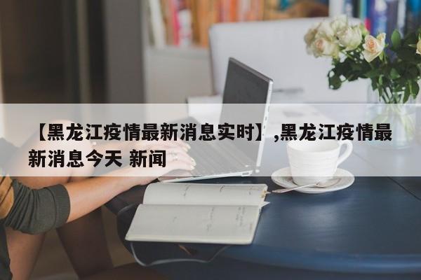【黑龙江疫情最新消息实时】,黑龙江疫情最新消息今天 新闻-第1张图片