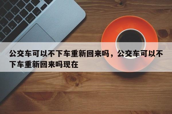 公交车可以不下车重新回来吗，公交车可以不下车重新回来吗现在-第1张图片