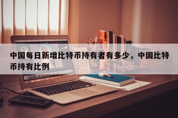 中国每日新增比特币持有者有多少，中国比特币持有比例-第1张图片