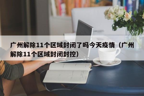广州解除11个区域封闭了吗今天疫情（广州解除11个区域封闭封控）-第1张图片