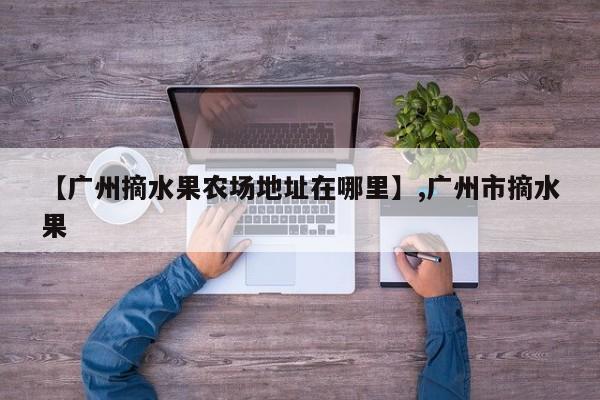 【广州摘水果农场地址在哪里】,广州市摘水果-第1张图片