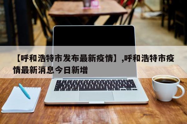 【呼和浩特市发布最新疫情】,呼和浩特市疫情最新消息今日新增-第1张图片