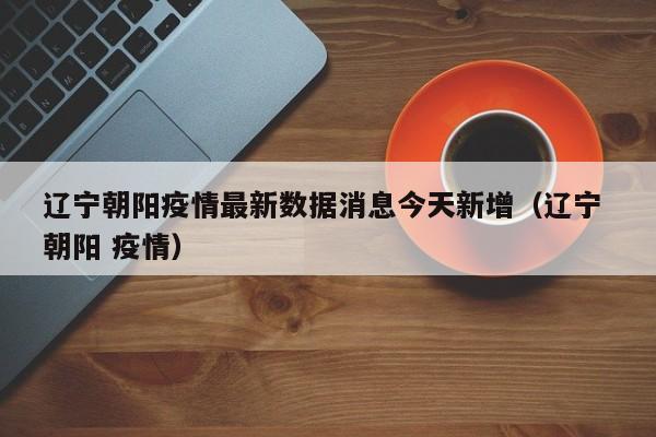 辽宁朝阳疫情最新数据消息今天新增（辽宁 朝阳 疫情）-第1张图片