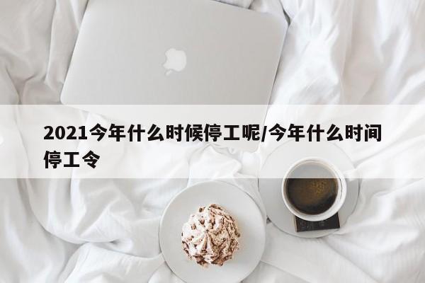 2021今年什么时候停工呢/今年什么时间停工令-第1张图片