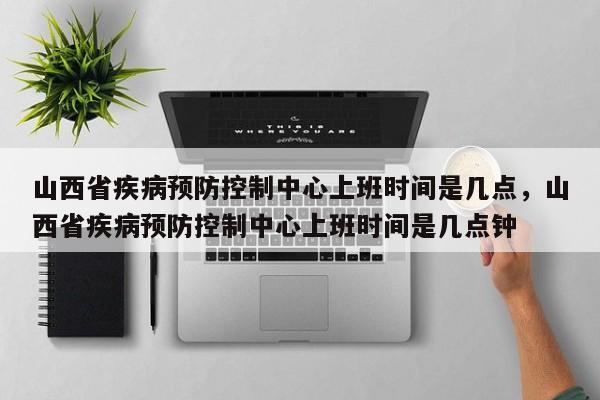 山西省疾病预防控制中心上班时间是几点，山西省疾病预防控制中心上班时间是几点钟-第1张图片