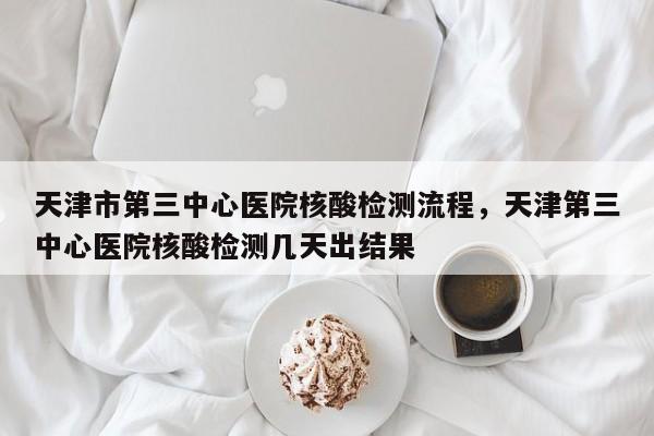 天津市第三中心医院核酸检测流程，天津第三中心医院核酸检测几天出结果-第1张图片