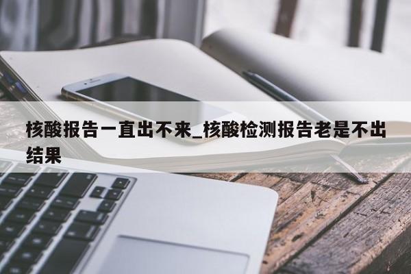 核酸报告一直出不来_核酸检测报告老是不出结果-第1张图片