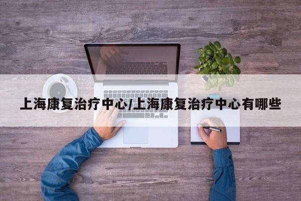 上海康复治疗中心/上海康复治疗中心有哪些-第1张图片