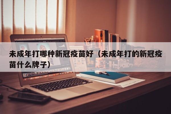 未成年打哪种新冠疫苗好（未成年打的新冠疫苗什么牌子）-第1张图片