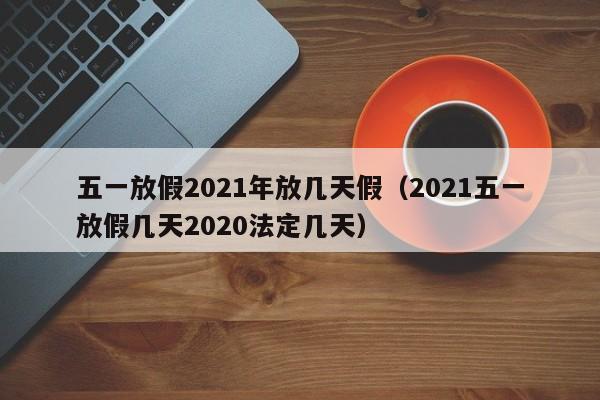 五一放假2021年放几天假（2021五一放假几天2020法定几天）-第1张图片