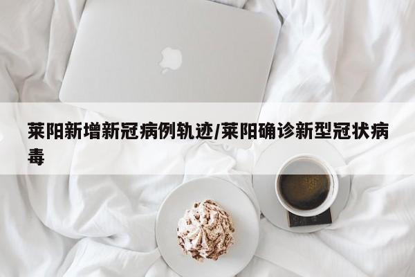 莱阳新增新冠病例轨迹/莱阳确诊新型冠状病毒-第1张图片