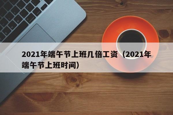 2021年端午节上班几倍工资（2021年端午节上班时间）-第1张图片