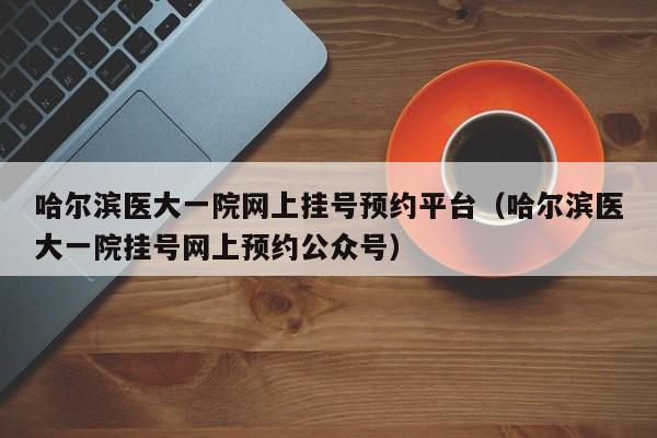 哈尔滨医大一院网上挂号预约平台（哈尔滨医大一院挂号网上预约公众号）-第1张图片
