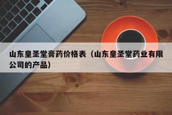 山东皇圣堂膏药价格表（山东皇圣堂药业有限公司的产品）-第1张图片