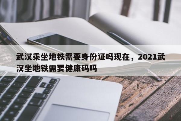 武汉乘坐地铁需要身份证吗现在，2021武汉坐地铁需要健康码吗-第1张图片