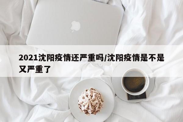 2021沈阳疫情还严重吗/沈阳疫情是不是又严重了-第1张图片