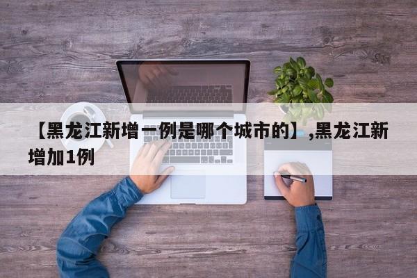 【黑龙江新增一例是哪个城市的】,黑龙江新增加1例-第1张图片