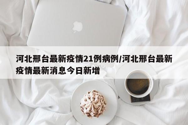 河北邢台最新疫情21例病例/河北邢台最新疫情最新消息今日新增-第1张图片