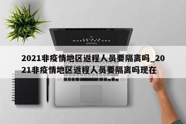 2021非疫情地区返程人员要隔离吗_2021非疫情地区返程人员要隔离吗现在-第1张图片