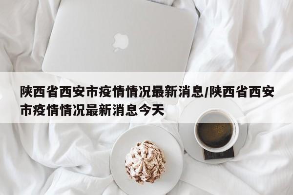 陕西省西安市疫情情况最新消息/陕西省西安市疫情情况最新消息今天-第1张图片