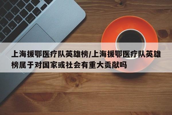 上海援鄂医疗队英雄榜/上海援鄂医疗队英雄榜属于对国家或社会有重大贡献吗-第1张图片